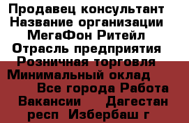 Продавец-консультант › Название организации ­ МегаФон Ритейл › Отрасль предприятия ­ Розничная торговля › Минимальный оклад ­ 35 000 - Все города Работа » Вакансии   . Дагестан респ.,Избербаш г.